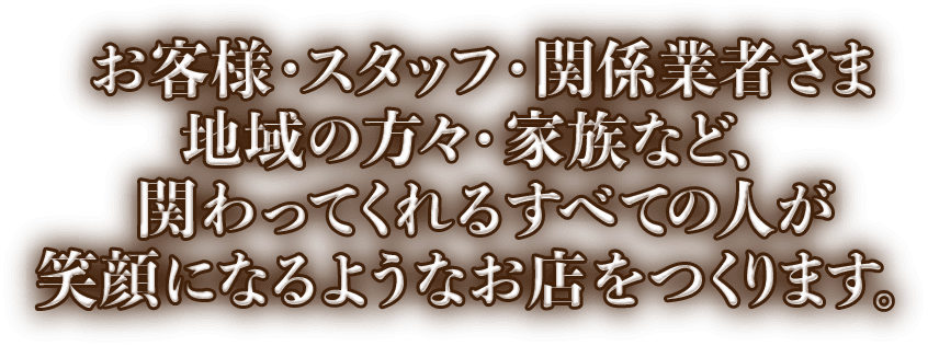 お客様・スタッフ・関係業者さま地域の方々・家族など、関わってくれるすべての人が笑顔になるようなお店を作ります。